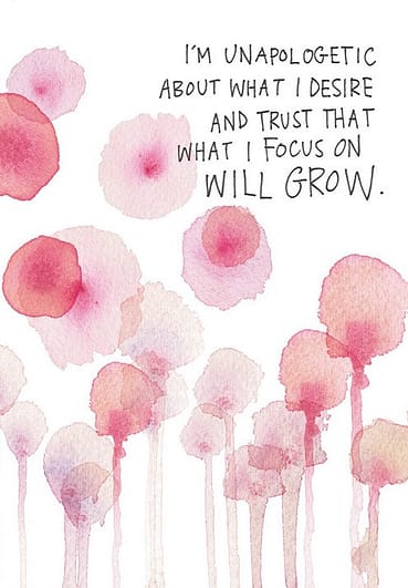 I'm unapologetic about what I desire and trust that what I focus on will grow.